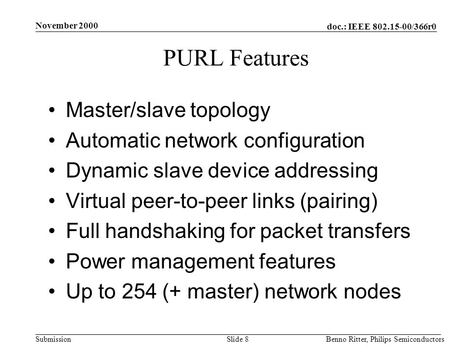 doc.: IEEE /366r0 Submission November 2000 Benno Ritter, Philips SemiconductorsSlide 8 PURL Features Master/slave topology Automatic network configuration Dynamic slave device addressing Virtual peer-to-peer links (pairing) Full handshaking for packet transfers Power management features Up to 254 (+ master) network nodes