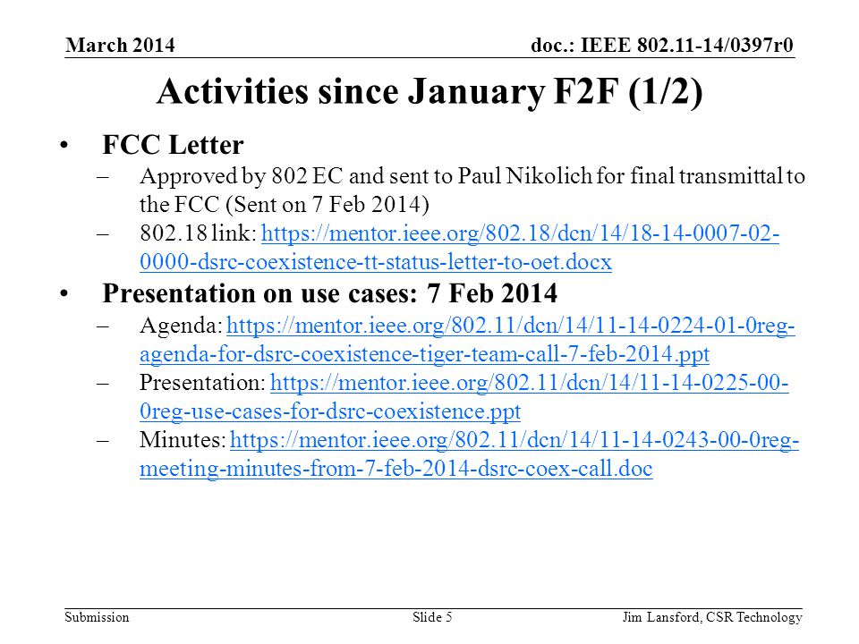 doc.: IEEE /0397r0 Submission Activities since January F2F (1/2) FCC Letter –Approved by 802 EC and sent to Paul Nikolich for final transmittal to the FCC (Sent on 7 Feb 2014) – link: dsrc-coexistence-tt-status-letter-to-oet.docxhttps://mentor.ieee.org/802.18/dcn/14/ dsrc-coexistence-tt-status-letter-to-oet.docx Presentation on use cases: 7 Feb 2014 –Agenda:   agenda-for-dsrc-coexistence-tiger-team-call-7-feb-2014.ppthttps://mentor.ieee.org/802.11/dcn/14/ reg- agenda-for-dsrc-coexistence-tiger-team-call-7-feb-2014.ppt –Presentation:   0reg-use-cases-for-dsrc-coexistence.ppthttps://mentor.ieee.org/802.11/dcn/14/ reg-use-cases-for-dsrc-coexistence.ppt –Minutes:   meeting-minutes-from-7-feb-2014-dsrc-coex-call.dochttps://mentor.ieee.org/802.11/dcn/14/ reg- meeting-minutes-from-7-feb-2014-dsrc-coex-call.doc March 2014 Jim Lansford, CSR TechnologySlide 5
