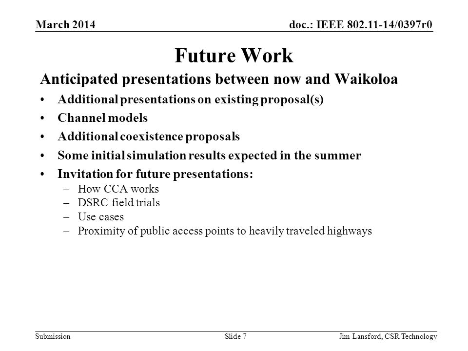 doc.: IEEE /0397r0 Submission Future Work Anticipated presentations between now and Waikoloa Additional presentations on existing proposal(s) Channel models Additional coexistence proposals Some initial simulation results expected in the summer Invitation for future presentations: –How CCA works –DSRC field trials –Use cases –Proximity of public access points to heavily traveled highways March 2014 Jim Lansford, CSR TechnologySlide 7