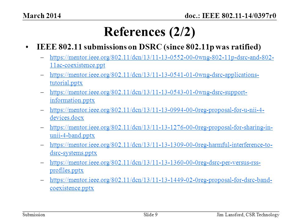 doc.: IEEE /0397r0 Submission References (2/2) IEEE submissions on DSRC (since p was ratified) –  11ac-coexistence.ppthttps://mentor.ieee.org/802.11/dcn/13/ wng p-dsrc-and ac-coexistence.ppt –  tutorial.pptxhttps://mentor.ieee.org/802.11/dcn/13/ wng-dsrc-applications- tutorial.pptx –  information.pptxhttps://mentor.ieee.org/802.11/dcn/13/ wng-dsrc-support- information.pptx –  devices.docxhttps://mentor.ieee.org/802.11/dcn/13/ reg-proposal-for-u-nii-4- devices.docx –  unii-4-band.pptxhttps://mentor.ieee.org/802.11/dcn/13/ reg-proposal-for-sharing-in- unii-4-band.pptx –  dsrc-systems.pptxhttps://mentor.ieee.org/802.11/dcn/13/ reg-harmful-interference-to- dsrc-systems.pptx –  profiles.pptxhttps://mentor.ieee.org/802.11/dcn/13/ reg-dsrc-per-versus-rss- profiles.pptx –  coexistence.pptxhttps://mentor.ieee.org/802.11/dcn/13/ reg-proposal-for-dsrc-band- coexistence.pptx March 2014 Jim Lansford, CSR TechnologySlide 9