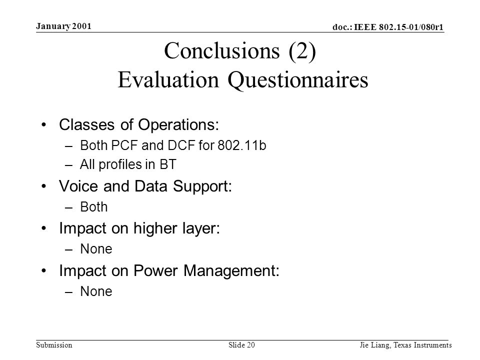 doc.: IEEE /080r1 Submission January 2001 Jie Liang, Texas InstrumentsSlide 20 Conclusions (2) Evaluation Questionnaires Classes of Operations: –Both PCF and DCF for b –All profiles in BT Voice and Data Support: –Both Impact on higher layer: –None Impact on Power Management: –None