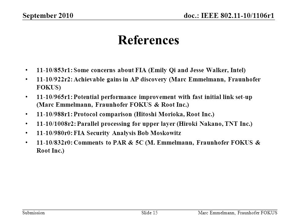 doc.: IEEE /1106r1 Submission September 2010 Marc Emmelmann, Fraunhofer FOKUSSlide 15 References 11-10/853r1: Some concerns about FIA (Emily Qi and Jesse Walker, Intel) 11-10/922r2: Achievable gains in AP discovery (Marc Emmelmann, Fraunhofer FOKUS) 11-10/965r1: Potential performance improvement with fast initial link set-up (Marc Emmelmann, Fraunhofer FOKUS & Root Inc.) 11-10/988r1: Protocol comparison (Hitoshi Morioka, Root Inc.) 11-10/1008r2: Parallel processing for upper layer (Hiroki Nakano, TNT Inc.) 11-10/980r0: FIA Security Analysis Bob Moskowitz 11-10/832r0: Comments to PAR & 5C (M.