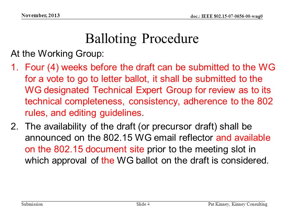 doc.: IEEE wng0 Submission November, 2013 Pat Kinney, Kinney ConsultingSlide 4 Balloting Procedure At the Working Group: 1.Four (4) weeks before the draft can be submitted to the WG for a vote to go to letter ballot, it shall be submitted to the WG designated Technical Expert Group for review as to its technical completeness, consistency, adherence to the 802 rules, and editing guidelines.