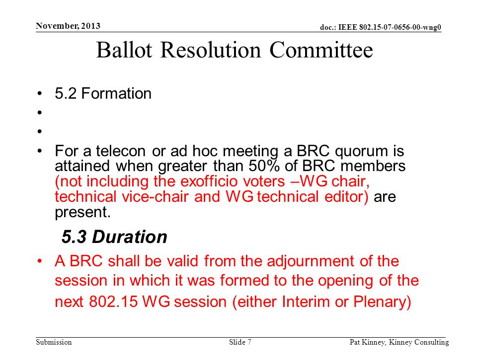 doc.: IEEE wng0 Submission November, 2013 Pat Kinney, Kinney ConsultingSlide 7 Ballot Resolution Committee 5.2 Formation For a telecon or ad hoc meeting a BRC quorum is attained when greater than 50% of BRC members (not including the exofficio voters –WG chair, technical vice-chair and WG technical editor) are present.