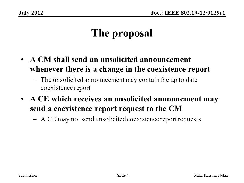 doc.: IEEE /0129r1 Submission The proposal A CM shall send an unsolicited announcement whenever there is a change in the coexistence report –The unsolicited announcement may contain the up to date coexistence report A CE which receives an unsolicited announcment may send a coexistence report request to the CM –A CE may not send unsolicited coexistence report requests July 2012 Mika Kasslin, NokiaSlide 4