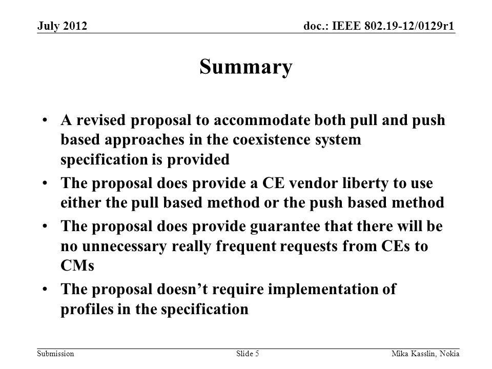 doc.: IEEE /0129r1 Submission Summary A revised proposal to accommodate both pull and push based approaches in the coexistence system specification is provided The proposal does provide a CE vendor liberty to use either the pull based method or the push based method The proposal does provide guarantee that there will be no unnecessary really frequent requests from CEs to CMs The proposal doesn’t require implementation of profiles in the specification July 2012 Mika Kasslin, NokiaSlide 5