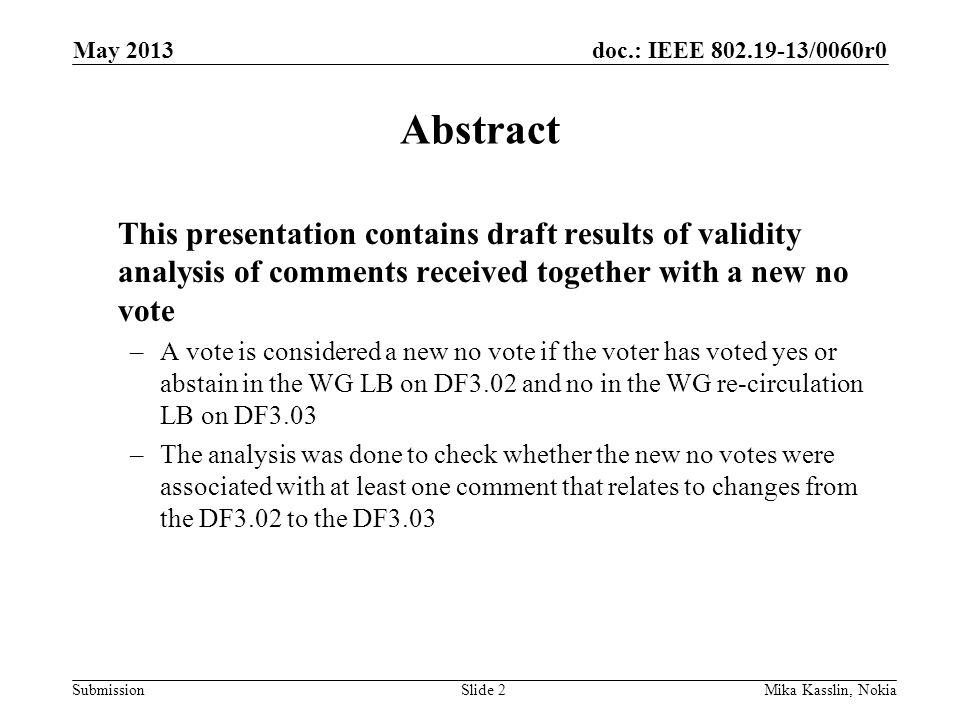 doc.: IEEE /0060r0 Submission May 2013 Mika Kasslin, NokiaSlide 2 Abstract This presentation contains draft results of validity analysis of comments received together with a new no vote –A vote is considered a new no vote if the voter has voted yes or abstain in the WG LB on DF3.02 and no in the WG re-circulation LB on DF3.03 –The analysis was done to check whether the new no votes were associated with at least one comment that relates to changes from the DF3.02 to the DF3.03