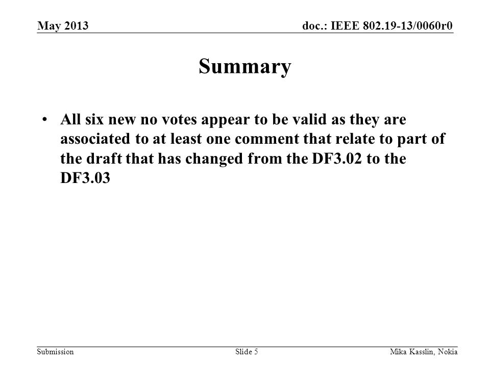 doc.: IEEE /0060r0 Submission Summary All six new no votes appear to be valid as they are associated to at least one comment that relate to part of the draft that has changed from the DF3.02 to the DF3.03 May 2013 Mika Kasslin, NokiaSlide 5