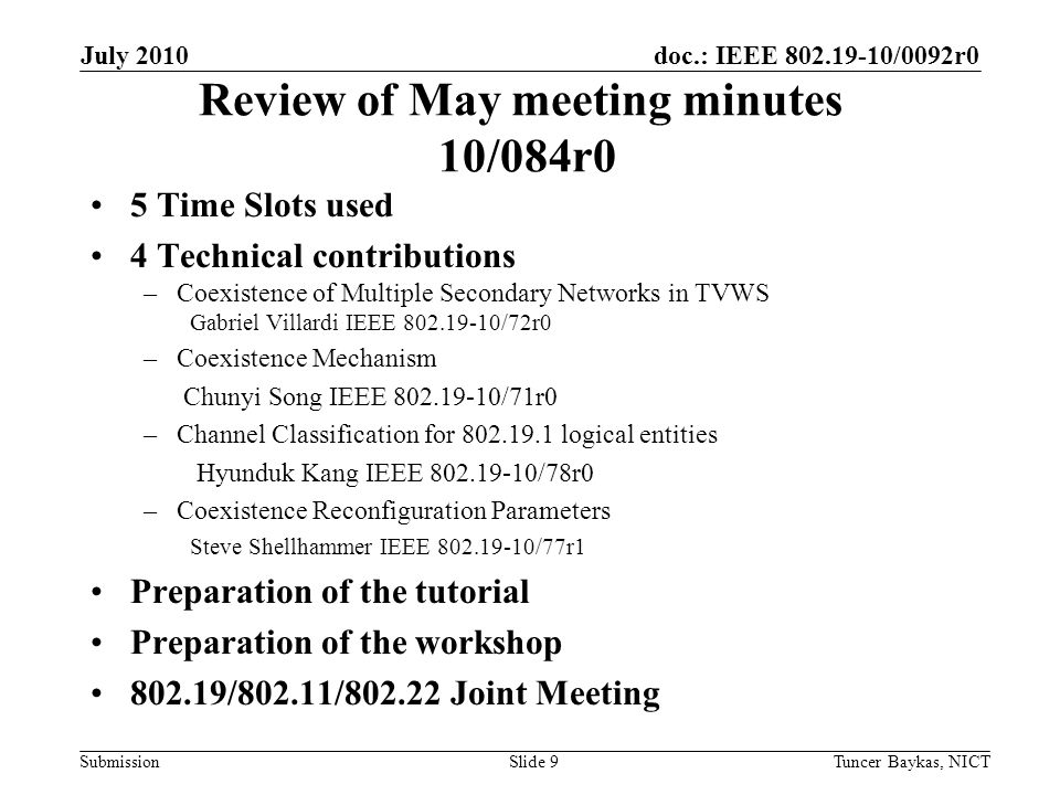 doc.: IEEE /0092r0 Submission Review of May meeting minutes 10/084r0 5 Time Slots used 4 Technical contributions –Coexistence of Multiple Secondary Networks in TVWS Gabriel Villardi IEEE /72r0 –Coexistence Mechanism Chunyi Song IEEE /71r0 –Channel Classification for logical entities Hyunduk Kang IEEE /78r0 –Coexistence Reconfiguration Parameters Steve Shellhammer IEEE /77r1 Preparation of the tutorial Preparation of the workshop /802.11/ Joint Meeting July 2010 Tuncer Baykas, NICTSlide 9