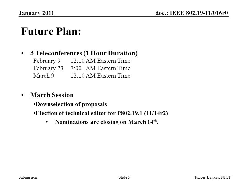 doc.: IEEE /016r0 Submission January 2011 Tuncer Baykas, NICTSlide 5 Future Plan: 3 Teleconferences (1 Hour Duration) February 9 12:10 AM Eastern Time February 23 7:00 AM Eastern Time March 9 12:10 AM Eastern Time March Session Downselection of proposals Election of technical editor for P (11/14r2) Nominations are closing on March 14 th.