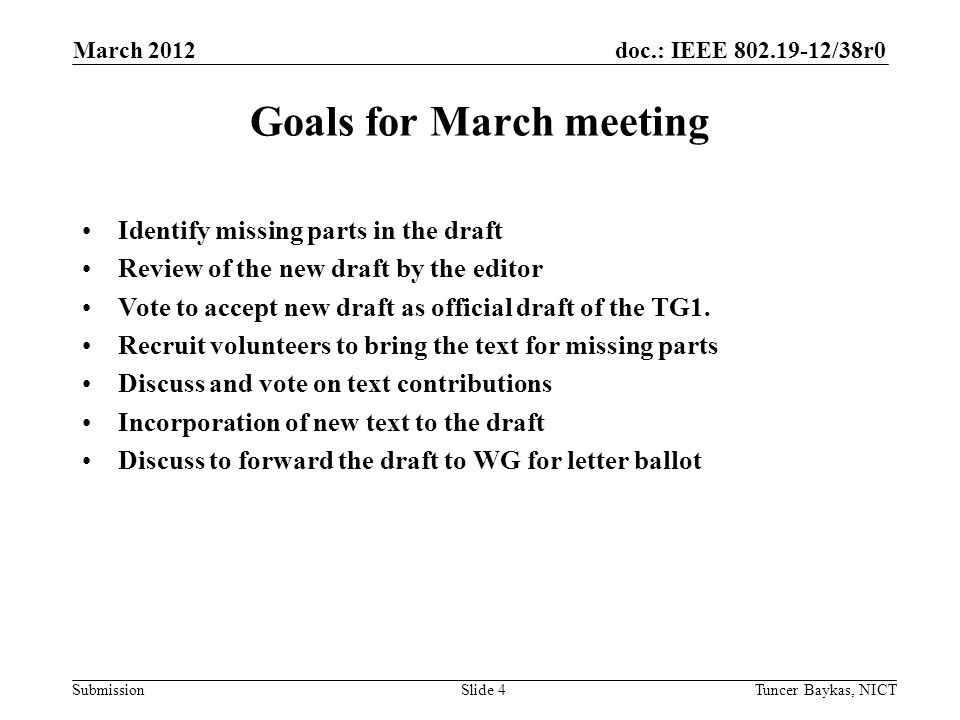 doc.: IEEE /38r0 Submission March 2012 Tuncer Baykas, NICTSlide 4 Goals for March meeting Identify missing parts in the draft Review of the new draft by the editor Vote to accept new draft as official draft of the TG1.