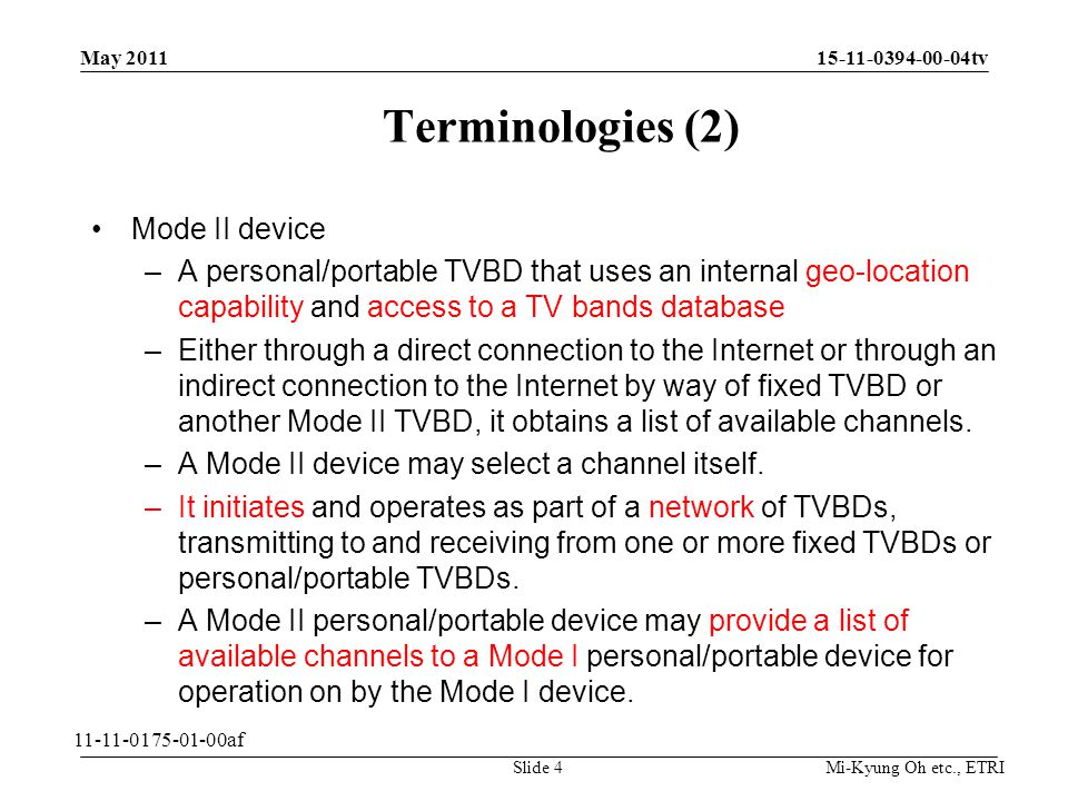 Mi-Kyung Oh etc., ETRI tv Terminologies (2) Mode II device –A personal/portable TVBD that uses an internal geo-location capability and access to a TV bands database –Either through a direct connection to the Internet or through an indirect connection to the Internet by way of fixed TVBD or another Mode II TVBD, it obtains a list of available channels.