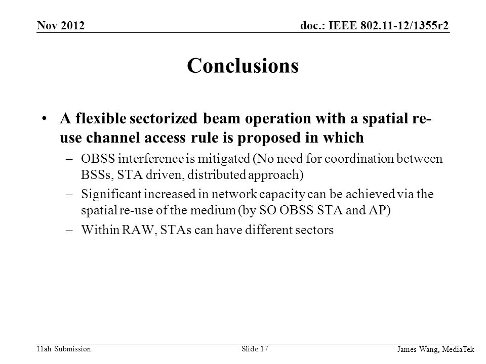 doc.: IEEE /1355r2 11ah Submission Conclusions A flexible sectorized beam operation with a spatial re- use channel access rule is proposed in which –OBSS interference is mitigated (No need for coordination between BSSs, STA driven, distributed approach) –Significant increased in network capacity can be achieved via the spatial re-use of the medium (by SO OBSS STA and AP) –Within RAW, STAs can have different sectors James Wang, MediaTek Slide 17 Nov 2012