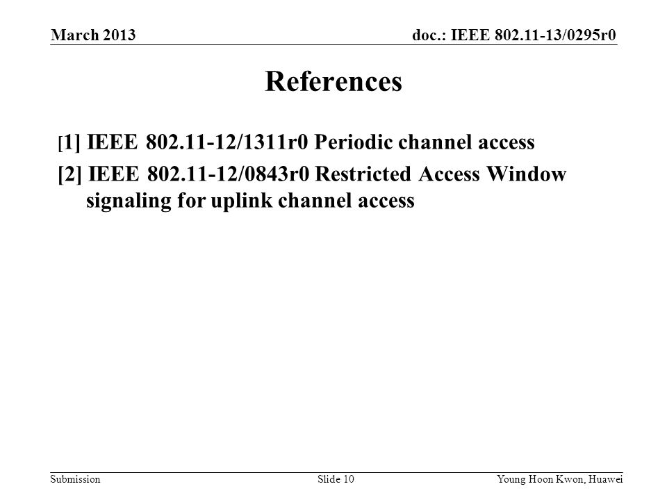 doc.: IEEE /0295r0 Submission References [ 1] IEEE /1311r0 Periodic channel access [2] IEEE /0843r0 Restricted Access Window signaling for uplink channel access Slide 10Young Hoon Kwon, Huawei March 2013