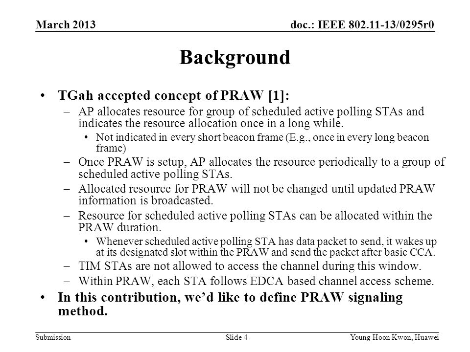 doc.: IEEE /0295r0 SubmissionSlide 4Young Hoon Kwon, Huawei Background TGah accepted concept of PRAW [1]: –AP allocates resource for group of scheduled active polling STAs and indicates the resource allocation once in a long while.