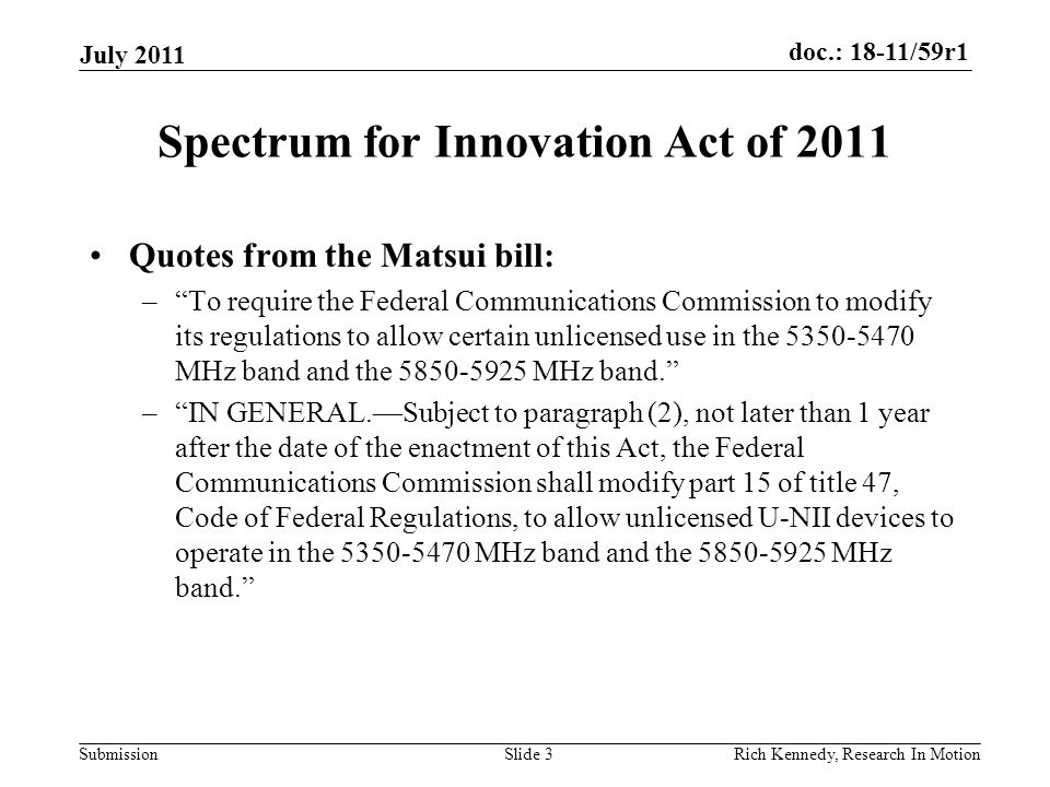 doc.: 18-11/59r1 Submission Spectrum for Innovation Act of 2011 Quotes from the Matsui bill: – To require the Federal Communications Commission to modify its regulations to allow certain unlicensed use in the MHz band and the MHz band. – IN GENERAL.—Subject to paragraph (2), not later than 1 year after the date of the enactment of this Act, the Federal Communications Commission shall modify part 15 of title 47, Code of Federal Regulations, to allow unlicensed U-NII devices to operate in the MHz band and the MHz band. July 2011 Rich Kennedy, Research In MotionSlide 3