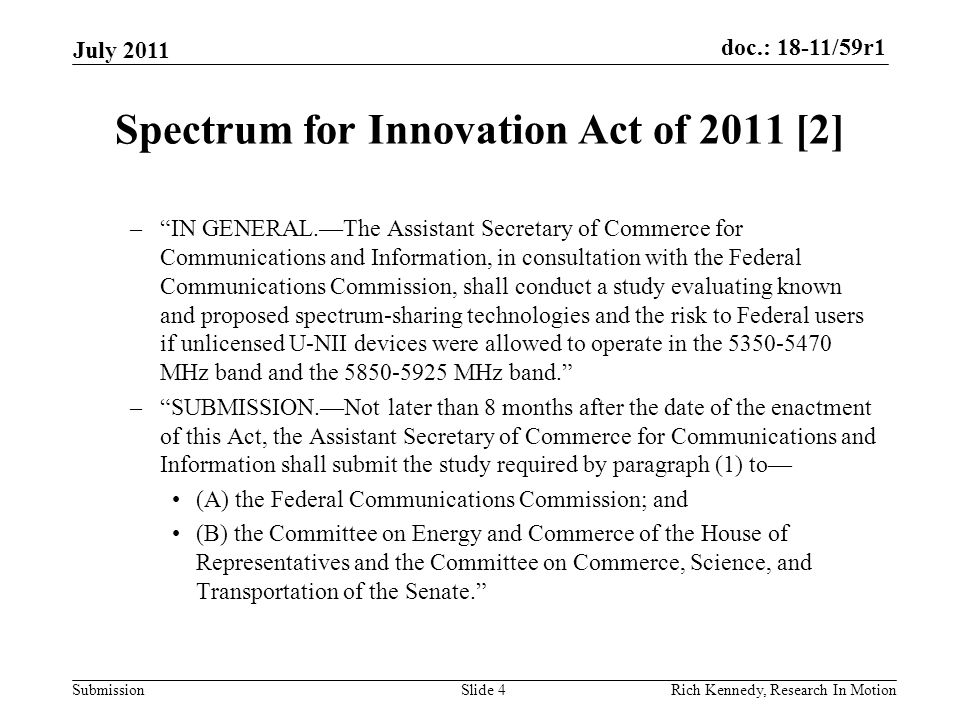 doc.: 18-11/59r1 Submission Spectrum for Innovation Act of 2011 [2] – IN GENERAL.—The Assistant Secretary of Commerce for Communications and Information, in consultation with the Federal Communications Commission, shall conduct a study evaluating known and proposed spectrum-sharing technologies and the risk to Federal users if unlicensed U-NII devices were allowed to operate in the MHz band and the MHz band. – SUBMISSION.—Not later than 8 months after the date of the enactment of this Act, the Assistant Secretary of Commerce for Communications and Information shall submit the study required by paragraph (1) to— (A) the Federal Communications Commission; and (B) the Committee on Energy and Commerce of the House of Representatives and the Committee on Commerce, Science, and Transportation of the Senate. July 2011 Rich Kennedy, Research In MotionSlide 4
