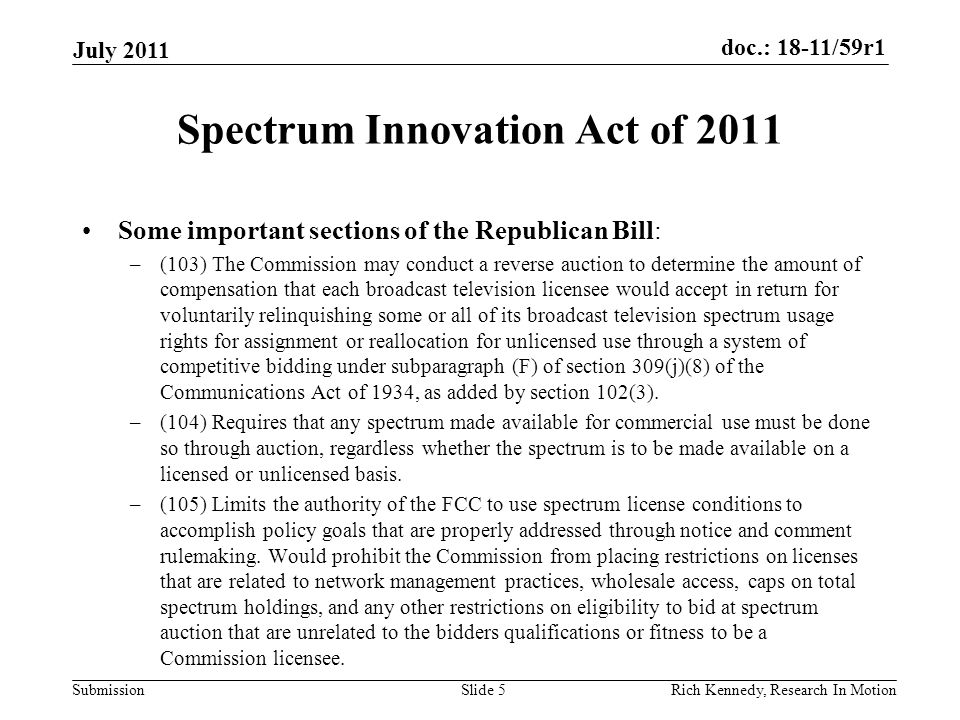 doc.: 18-11/59r1 Submission Spectrum Innovation Act of 2011 Some important sections of the Republican Bill: –(103) The Commission may conduct a reverse auction to determine the amount of compensation that each broadcast television licensee would accept in return for voluntarily relinquishing some or all of its broadcast television spectrum usage rights for assignment or reallocation for unlicensed use through a system of competitive bidding under subparagraph (F) of section 309(j)(8) of the Communications Act of 1934, as added by section 102(3).