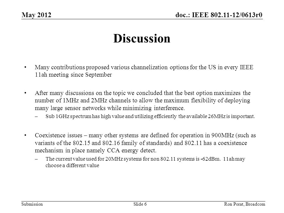 doc.: IEEE /0613r0 Submission May 2012 Ron Porat, Broadcom Discussion Many contributions proposed various channelization options for the US in every IEEE 11ah meeting since September After many discussions on the topic we concluded that the best option maximizes the number of 1MHz and 2MHz channels to allow the maximum flexibility of deploying many large sensor networks while minimizing interference.