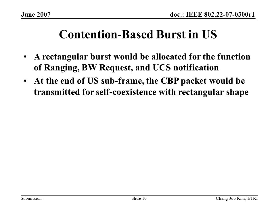doc.: IEEE r1 Submission June 2007 Chang-Joo Kim, ETRISlide 10 Contention-Based Burst in US A rectangular burst would be allocated for the function of Ranging, BW Request, and UCS notification At the end of US sub-frame, the CBP packet would be transmitted for self-coexistence with rectangular shape