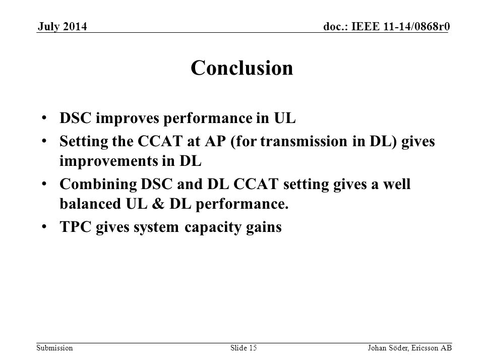 Submission doc.: IEEE 11-14/0868r0July 2014 Johan Söder, Ericsson ABSlide 15 Conclusion DSC improves performance in UL Setting the CCAT at AP (for transmission in DL) gives improvements in DL Combining DSC and DL CCAT setting gives a well balanced UL & DL performance.