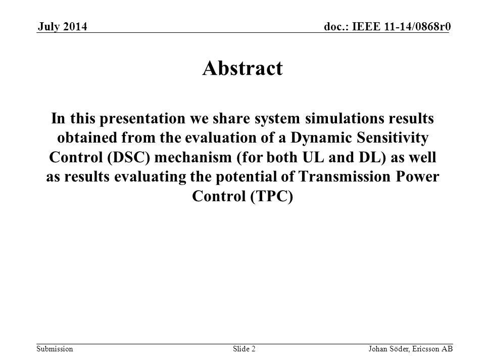 Submission doc.: IEEE 11-14/0868r0July 2014 Johan Söder, Ericsson ABSlide 2 Abstract In this presentation we share system simulations results obtained from the evaluation of a Dynamic Sensitivity Control (DSC) mechanism (for both UL and DL) as well as results evaluating the potential of Transmission Power Control (TPC)