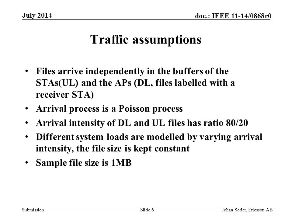 Submission doc.: IEEE 11-14/0868r0 Traffic assumptions Files arrive independently in the buffers of the STAs(UL) and the APs (DL, files labelled with a receiver STA) Arrival process is a Poisson process Arrival intensity of DL and UL files has ratio 80/20 Different system loads are modelled by varying arrival intensity, the file size is kept constant Sample file size is 1MB Slide 6Johan Söder, Ericsson AB July 2014