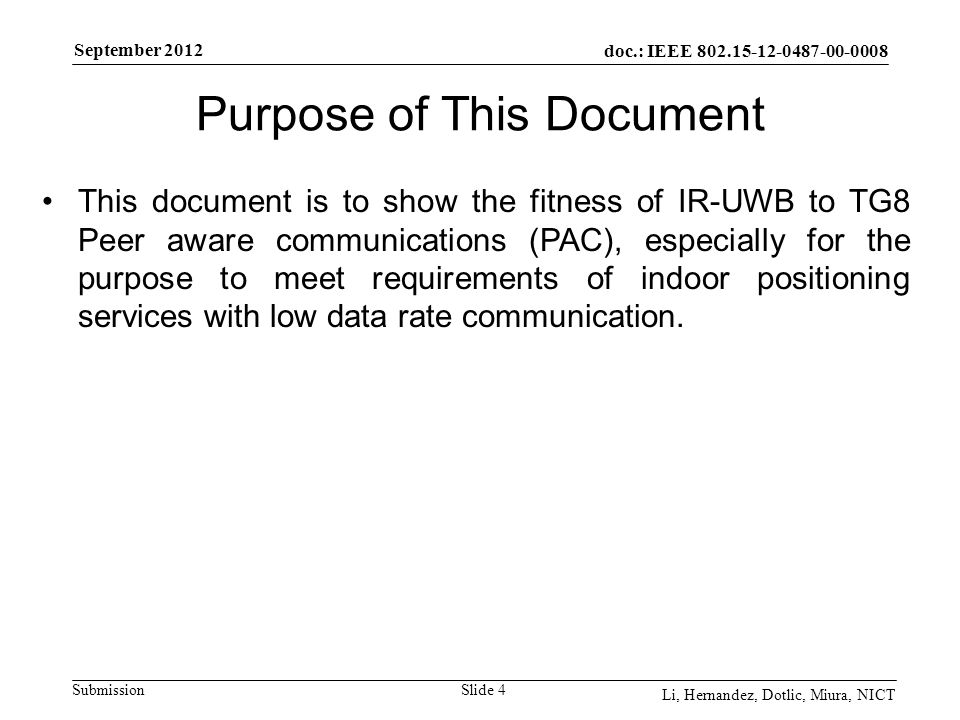 doc.: IEEE Submission September 2012 Li, Hernandez, Dotlic, Miura, NICT Purpose of This Document Slide 4 This document is to show the fitness of IR-UWB to TG8 Peer aware communications (PAC), especially for the purpose to meet requirements of indoor positioning services with low data rate communication.