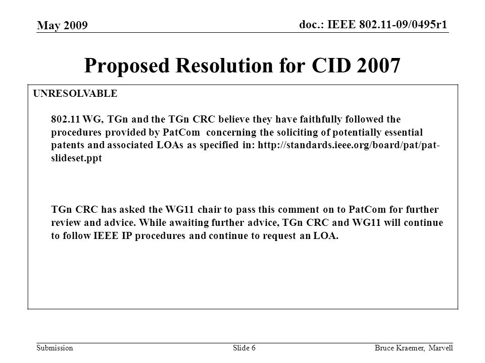 doc.: IEEE /0495r1 Submission May 2009 Bruce Kraemer, MarvellSlide 6 Proposed Resolution for CID 2007 UNRESOLVABLE WG, TGn and the TGn CRC believe they have faithfully followed the procedures provided by PatCom concerning the soliciting of potentially essential patents and associated LOAs as specified in:   slideset.ppt TGn CRC has asked the WG11 chair to pass this comment on to PatCom for further review and advice.