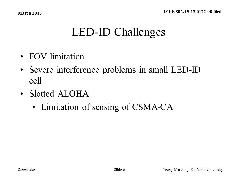 Submission LED-ID Challenges March 2013 Yeong Min Jang, Kookmin UniversitySlide 6 FOV limitation Severe interference problems in small LED-ID cell Slotted ALOHA Limitation of sensing of CSMA-CA IEEE led