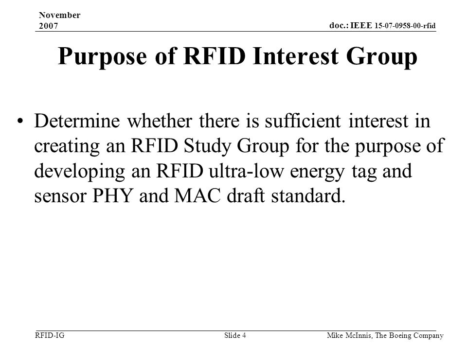 doc.: IEEE rfid RFID-IG November 2007 Mike McInnis, The Boeing Company Slide 4 Purpose of RFID Interest Group Determine whether there is sufficient interest in creating an RFID Study Group for the purpose of developing an RFID ultra-low energy tag and sensor PHY and MAC draft standard.
