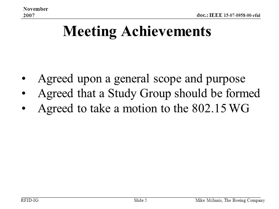 doc.: IEEE rfid RFID-IG November 2007 Mike McInnis, The Boeing Company Slide 5 Meeting Achievements Agreed upon a general scope and purpose Agreed that a Study Group should be formed Agreed to take a motion to the WG