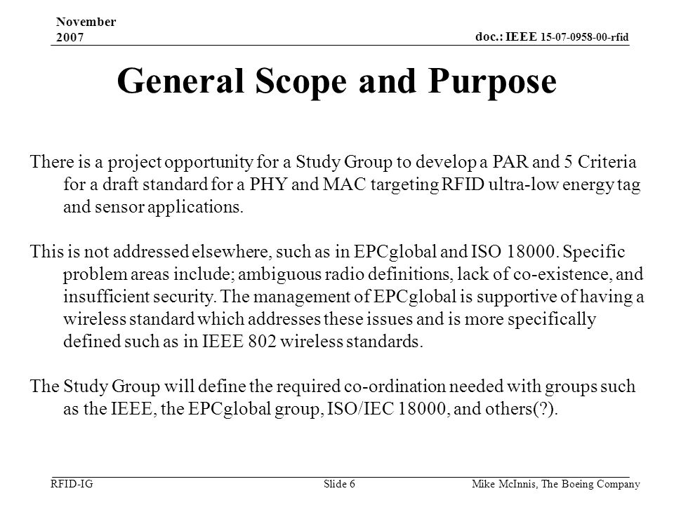 doc.: IEEE rfid RFID-IG November 2007 Mike McInnis, The Boeing Company Slide 6 General Scope and Purpose There is a project opportunity for a Study Group to develop a PAR and 5 Criteria for a draft standard for a PHY and MAC targeting RFID ultra-low energy tag and sensor applications.