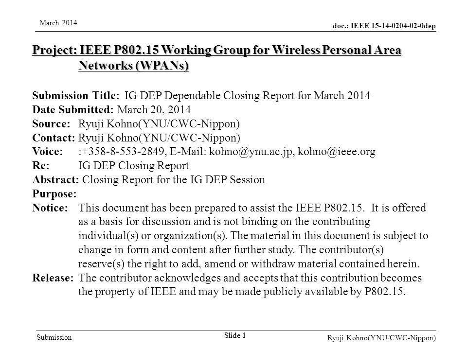 doc.: IEEE dep Submission March 2014 Ryuji Kohno(YNU/CWC-Nippon) Slide 1 Project: IEEE P Working Group for Wireless Personal Area Networks (WPANs) Submission Title: IG DEP Dependable Closing Report for March 2014 Date Submitted: March 20, 2014 Source: Ryuji Kohno(YNU/CWC-Nippon) Contact: Ryuji Kohno(YNU/CWC-Nippon) Voice: : ,    Re: IG DEP Closing Report Abstract: Closing Report for the IG DEP Session Purpose: Notice:This document has been prepared to assist the IEEE P