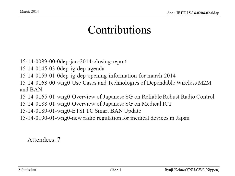 doc.: IEEE dep Submission March 2014 Ryuji Kohno(YNU/CWC-Nippon) dep-jan-2014-closing-report dep-ig-dep-agenda dep-ig-dep-opening-information-for-march wng0-Use Cases and Technologies of Dependable Wireless M2M and BAN wng0-Overview of Japanese SG on Reliable Robust Radio Control wng0-Overview of Japanese SG on Medical ICT wng0-ETSI TC Smart BAN Update wng0-new radio regulation for medical devices in Japan Contributions Slide 4 Attendees: 7