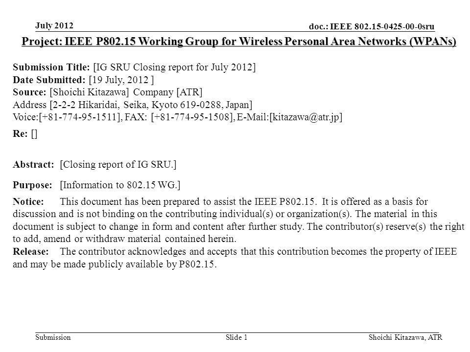 doc.: IEEE sru Submission July 2012 Shoichi Kitazawa, ATRSlide 1 Project: IEEE P Working Group for Wireless Personal Area Networks (WPANs) Submission Title: [IG SRU Closing report for July 2012] Date Submitted: [19 July, 2012 ] Source: [Shoichi Kitazawa] Company [ATR] Address [2-2-2 Hikaridai, Seika, Kyoto , Japan] Voice:[ ], FAX: [ ], Re: [] Abstract:[Closing report of IG SRU.] Purpose:[Information to WG.] Notice:This document has been prepared to assist the IEEE P