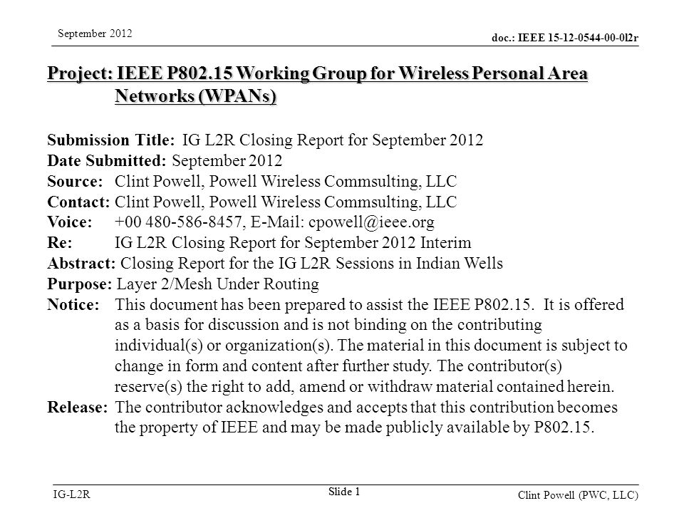 doc.: IEEE l2r IG-L2R September 2012 Clint Powell (PWC, LLC) Slide 1 Project: IEEE P Working Group for Wireless Personal Area Networks (WPANs) Submission Title: IG L2R Closing Report for September 2012 Date Submitted: September 2012 Source: Clint Powell, Powell Wireless Commsulting, LLC Contact: Clint Powell, Powell Wireless Commsulting, LLC Voice: ,   Re: IG L2R Closing Report for September 2012 Interim Abstract: Closing Report for the IG L2R Sessions in Indian Wells Purpose: Layer 2/Mesh Under Routing Notice:This document has been prepared to assist the IEEE P