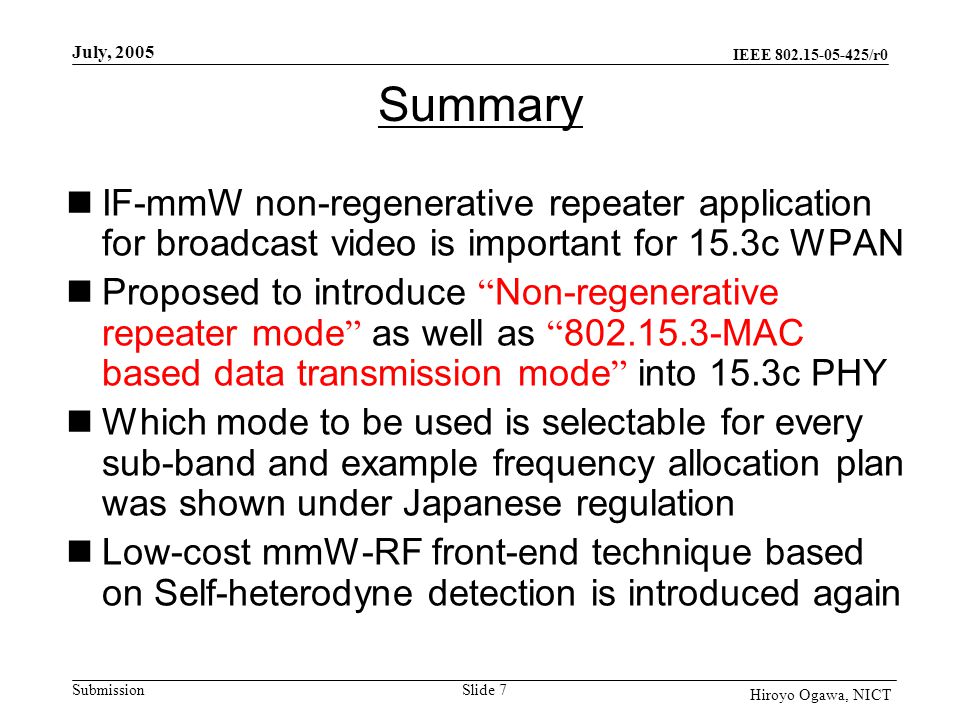 IEEE /r0 Submission July, 2005 Slide 7 Hiroyo Ogawa, NICT Summary IF-mmW non-regenerative repeater application for broadcast video is important for 15.3c WPAN Proposed to introduce Non-regenerative repeater mode as well as MAC based data transmission mode into 15.3c PHY Which mode to be used is selectable for every sub-band and example frequency allocation plan was shown under Japanese regulation Low-cost mmW-RF front-end technique based on Self-heterodyne detection is introduced again