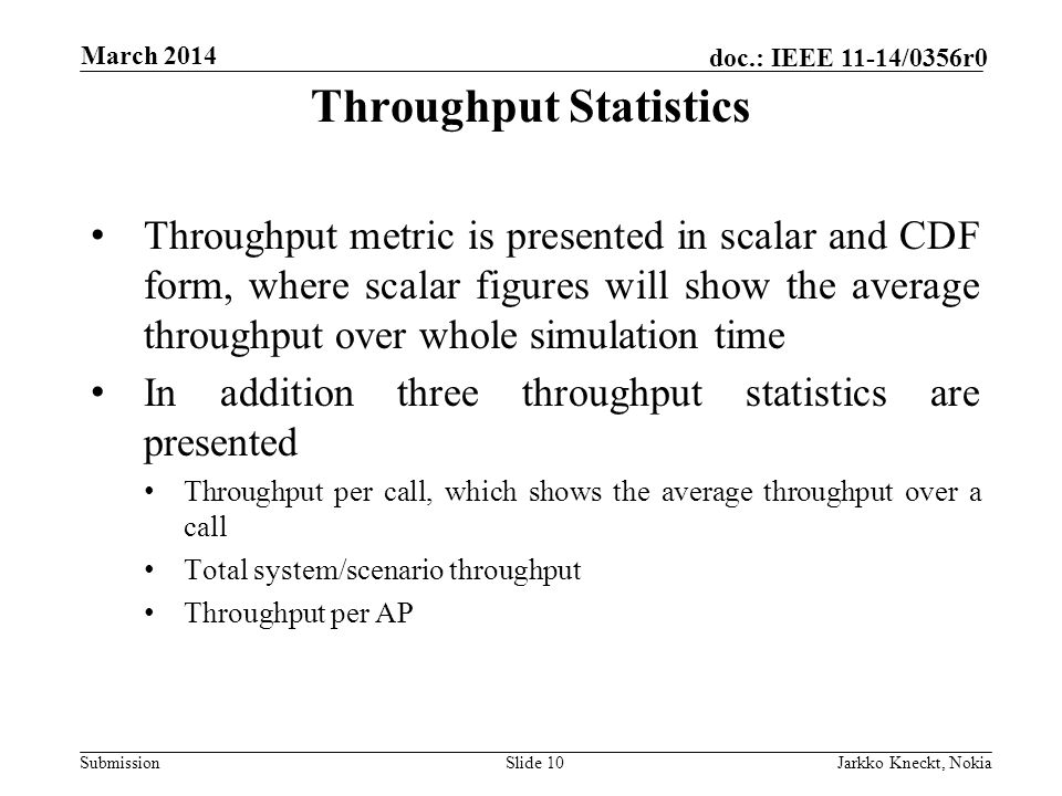 Submission doc.: IEEE 11-14/0356r0 March 2014 Jarkko Kneckt, NokiaSlide 10 Throughput metric is presented in scalar and CDF form, where scalar figures will show the average throughput over whole simulation time In addition three throughput statistics are presented Throughput per call, which shows the average throughput over a call Total system/scenario throughput Throughput per AP Throughput Statistics
