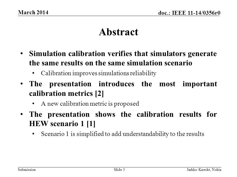 Submission doc.: IEEE 11-14/0356r0 March 2014 Jarkko Kneckt, NokiaSlide 3 Abstract Simulation calibration verifies that simulators generate the same results on the same simulation scenario Calibration improves simulations reliability The presentation introduces the most important calibration metrics [2] A new calibration metric is proposed The presentation shows the calibration results for HEW scenario 1 [1] Scenario 1 is simplified to add understandability to the results