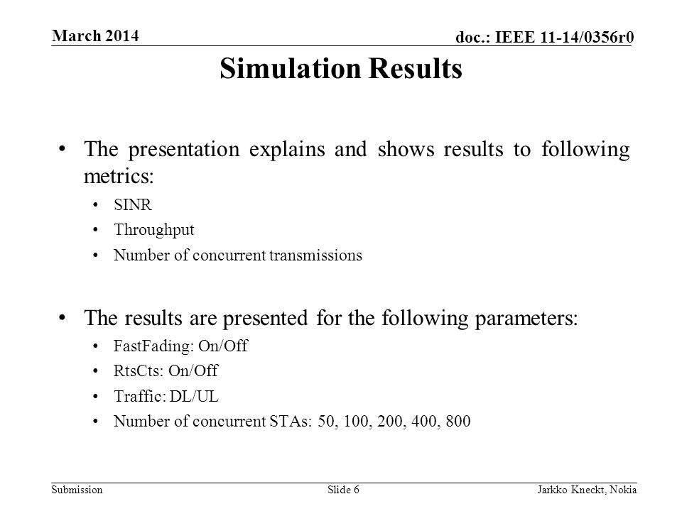 Submission doc.: IEEE 11-14/0356r0 March 2014 Jarkko Kneckt, NokiaSlide 6 The presentation explains and shows results to following metrics: SINR Throughput Number of concurrent transmissions The results are presented for the following parameters: FastFading: On/Off RtsCts: On/Off Traffic: DL/UL Number of concurrent STAs: 50, 100, 200, 400, 800 Simulation Results