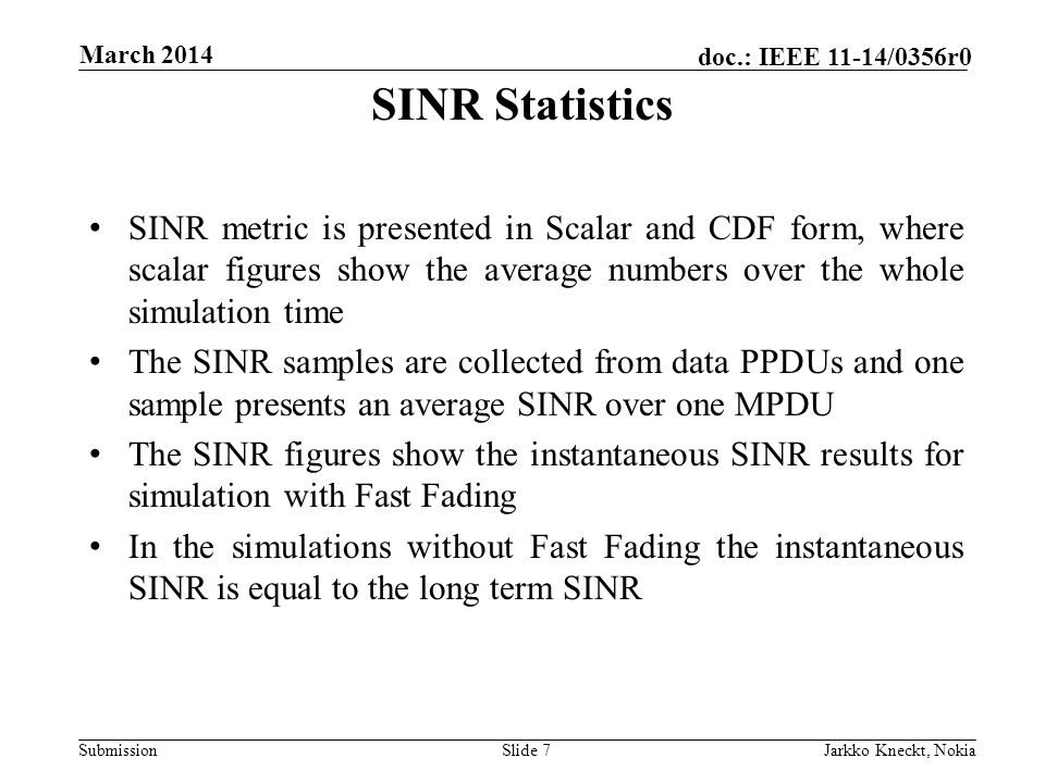 Submission doc.: IEEE 11-14/0356r0 March 2014 Jarkko Kneckt, NokiaSlide 7 SINR metric is presented in Scalar and CDF form, where scalar figures show the average numbers over the whole simulation time The SINR samples are collected from data PPDUs and one sample presents an average SINR over one MPDU The SINR figures show the instantaneous SINR results for simulation with Fast Fading In the simulations without Fast Fading the instantaneous SINR is equal to the long term SINR SINR Statistics