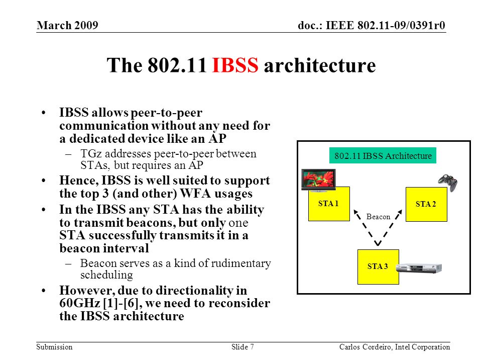 doc.: IEEE /0391r0 Submission March 2009 Carlos Cordeiro, Intel CorporationSlide 7 The IBSS architecture IBSS allows peer-to-peer communication without any need for a dedicated device like an AP –TGz addresses peer-to-peer between STAs, but requires an AP Hence, IBSS is well suited to support the top 3 (and other) WFA usages In the IBSS any STA has the ability to transmit beacons, but only one STA successfully transmits it in a beacon interval –Beacon serves as a kind of rudimentary scheduling However, due to directionality in 60GHz [1]-[6], we need to reconsider the IBSS architecture STA 1 STA 2 STA IBSS Architecture Beacon