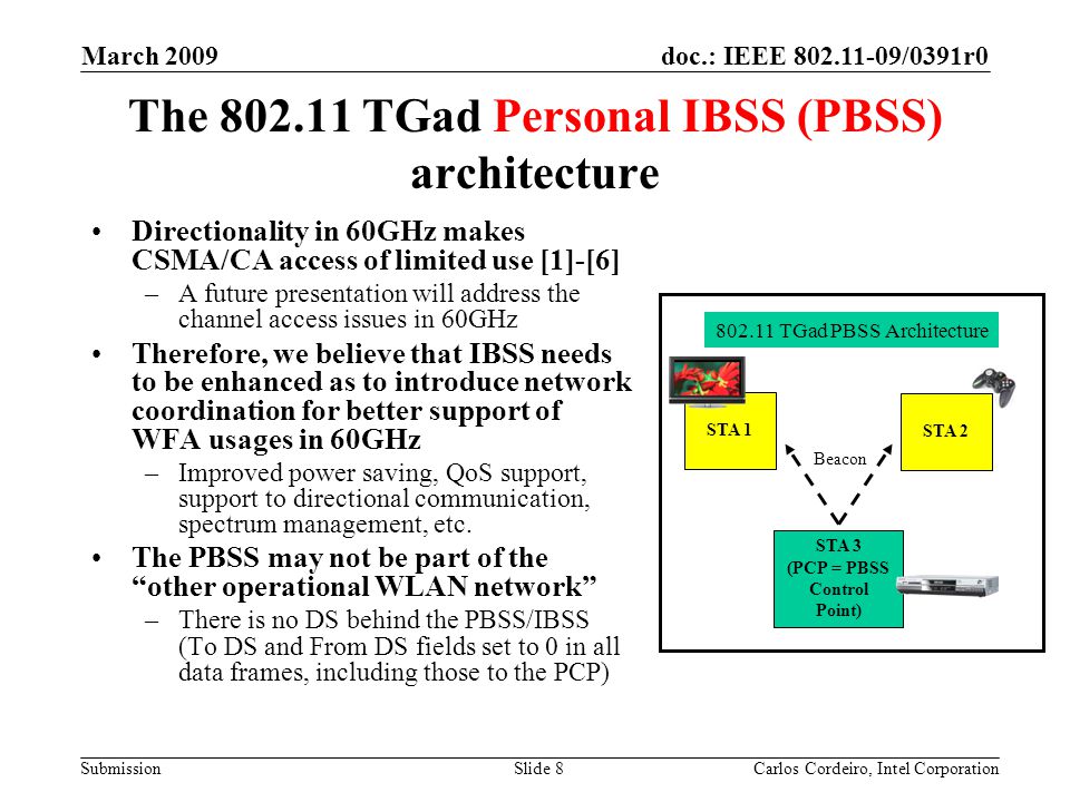 doc.: IEEE /0391r0 Submission March 2009 Carlos Cordeiro, Intel CorporationSlide 8 The TGad Personal IBSS (PBSS) architecture Directionality in 60GHz makes CSMA/CA access of limited use [1]-[6] –A future presentation will address the channel access issues in 60GHz Therefore, we believe that IBSS needs to be enhanced as to introduce network coordination for better support of WFA usages in 60GHz –Improved power saving, QoS support, support to directional communication, spectrum management, etc.
