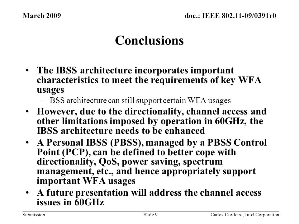 doc.: IEEE /0391r0 Submission March 2009 Carlos Cordeiro, Intel CorporationSlide 9 Conclusions The IBSS architecture incorporates important characteristics to meet the requirements of key WFA usages –BSS architecture can still support certain WFA usages However, due to the directionality, channel access and other limitations imposed by operation in 60GHz, the IBSS architecture needs to be enhanced A Personal IBSS (PBSS), managed by a PBSS Control Point (PCP), can be defined to better cope with directionality, QoS, power saving, spectrum management, etc., and hence appropriately support important WFA usages A future presentation will address the channel access issues in 60GHz