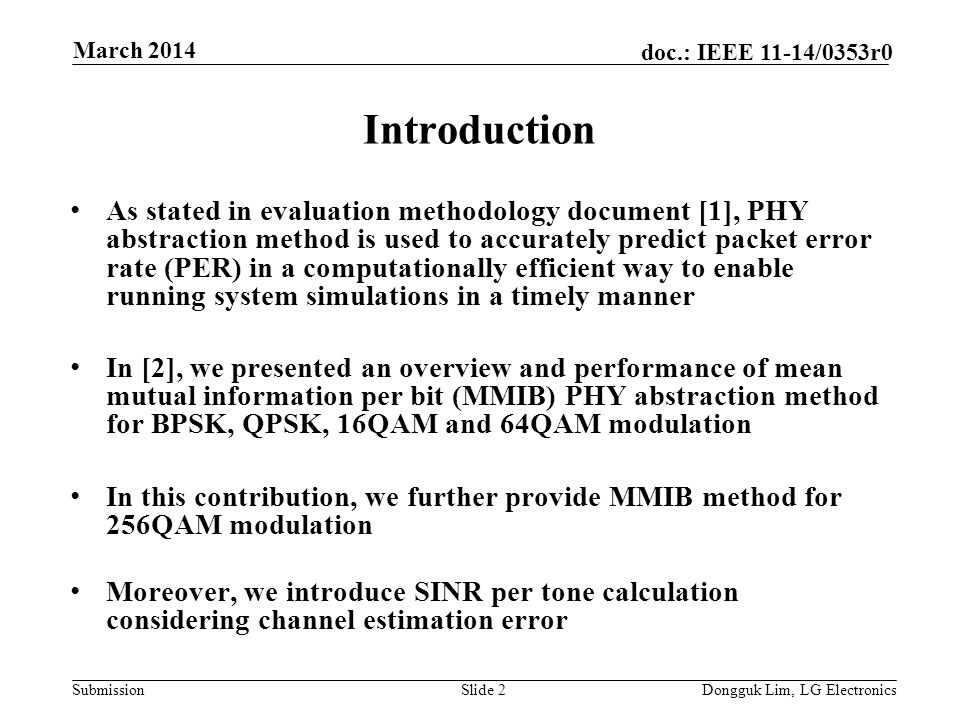 Submission doc.: IEEE 11-14/0353r0 Introduction As stated in evaluation methodology document [1], PHY abstraction method is used to accurately predict packet error rate (PER) in a computationally efficient way to enable running system simulations in a timely manner In [2], we presented an overview and performance of mean mutual information per bit (MMIB) PHY abstraction method for BPSK, QPSK, 16QAM and 64QAM modulation In this contribution, we further provide MMIB method for 256QAM modulation Moreover, we introduce SINR per tone calculation considering channel estimation error Slide 2Dongguk Lim, LG Electronics March 2014