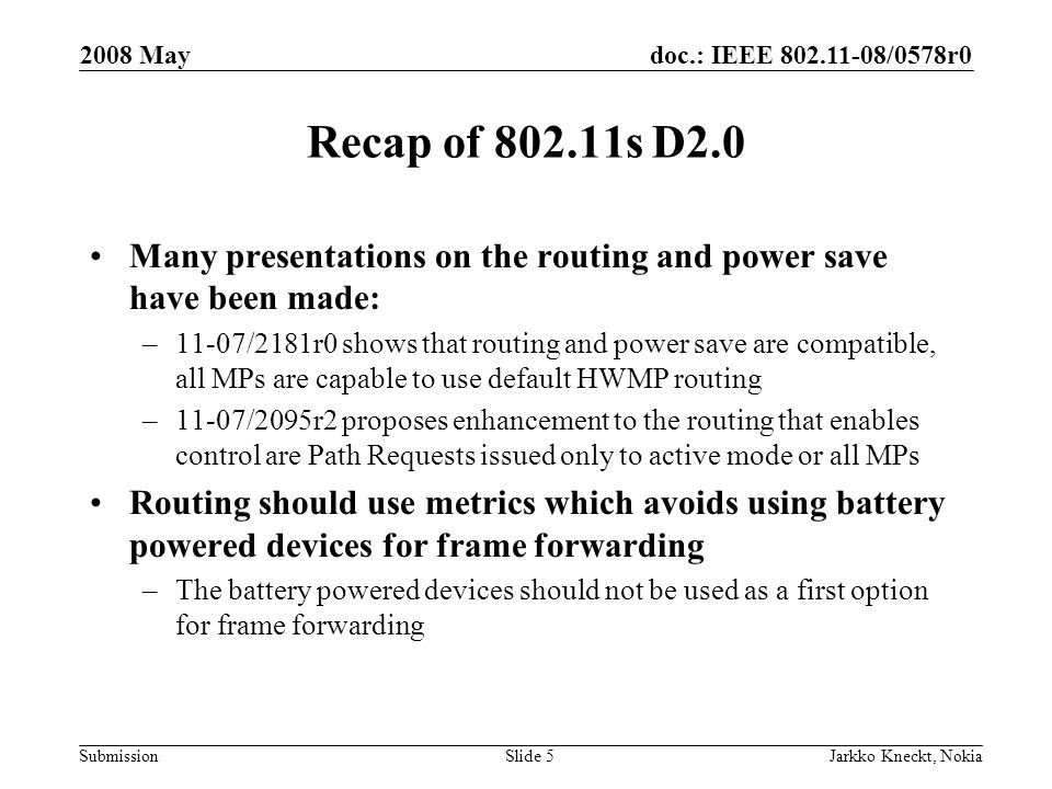 doc.: IEEE /0578r0 Submission 2008 May Jarkko Kneckt, NokiaSlide 5 Recap of s D2.0 Many presentations on the routing and power save have been made: –11-07/2181r0 shows that routing and power save are compatible, all MPs are capable to use default HWMP routing –11-07/2095r2 proposes enhancement to the routing that enables control are Path Requests issued only to active mode or all MPs Routing should use metrics which avoids using battery powered devices for frame forwarding –The battery powered devices should not be used as a first option for frame forwarding
