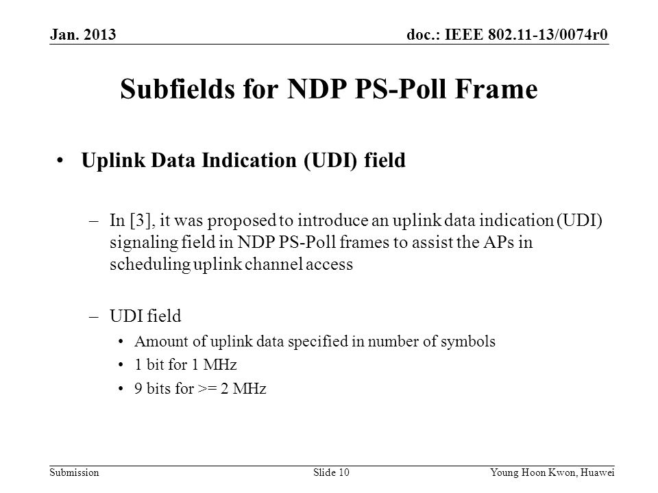 doc.: IEEE /0074r0 Submission Subfields for NDP PS-Poll Frame Uplink Data Indication (UDI) field –In [3], it was proposed to introduce an uplink data indication (UDI) signaling field in NDP PS-Poll frames to assist the APs in scheduling uplink channel access –UDI field Amount of uplink data specified in number of symbols 1 bit for 1 MHz 9 bits for >= 2 MHz Slide 10Young Hoon Kwon, Huawei Jan.