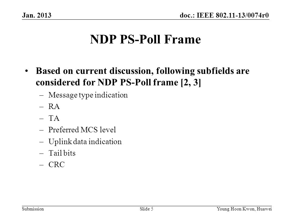 doc.: IEEE /0074r0 Submission NDP PS-Poll Frame Based on current discussion, following subfields are considered for NDP PS-Poll frame [2, 3] –Message type indication –RA –TA –Preferred MCS level –Uplink data indication –Tail bits –CRC Slide 5Young Hoon Kwon, Huawei Jan.