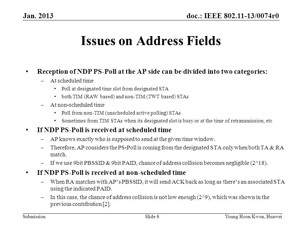 doc.: IEEE /0074r0 Submission Issues on Address Fields Reception of NDP PS-Poll at the AP side can be divided into two categories: –At scheduled time Poll at designated time slot from designated STA both TIM (RAW based) and non-TIM (TWT based) STAs –At non-scheduled time Poll from non-TIM (unscheduled active polling) STAs Sometimes from TIM STAs when its designated slot is busy or at the time of retransmission, etc If NDP PS-Poll is received at scheduled time –AP knows exactly who is supposed to send at the given time window.